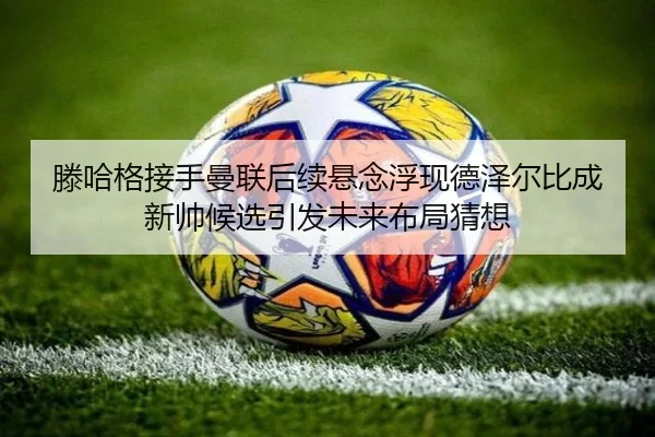 滕哈格接手曼联后续悬念浮现德泽尔比成新帅候选引发未来布局猜想